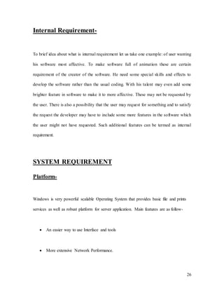 26
Internal Requirement-
To brief idea about what is internal requirement let us take one example: of user wanting
his software most affective. To make software full of animation these are certain
requirement of the creator of the software. He need some special skills and effects to
develop the software rather than the usual coding. With his talent may even add some
brighter feature in software to make it to more affective. These may not be requested by
the user. There is also a possibility that the user may request for something and to satisfy
the request the developer may have to include some more features in the software which
the user might not have requested. Such additional features can be termed as internal
requirement.
SYSTEM REQUIREMENT
Platform-
Windows is very powerful scalable Operating System that provides basic file and prints
services as well as robust platform for server application. Main features are as follow-
 An easier way to use Interface and tools
 More extensive Network Performance.
 