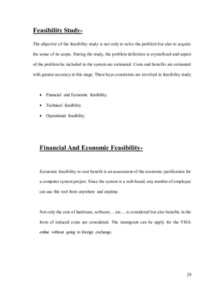 29
Feasibility Study-
The objective of the feasibility study is not only to solve the problem but also to acquire
the sense of its scope. During the study, the problem definition is crystallized and aspect
of the problem be included in the system are estimated. Costs and benefits are estimated
with greater accuracy at this stage. There keys constraints are involved in feasibility study.
 Financial and Economic feasibility.
 Technical feasibility
 Operational feasibility
Financial And Economic Feasibility-
Economic feasibility or cost benefit is an assessment of the economic justification for
a computer system project. Since the system is a web based, any number of employee
can use this tool from anywhere and anytime.
Not only the cost of hardware, software… etc… is considered but also benefits in the
form of reduced costs are considered. The immigrant can be apply for the VISA
online without going to foreign exchange.
 