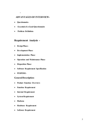 3
-
ADVANTAGES OF INTERVIEW-
 Questionnaire-
 Essential of a Good Questionnaire
 Problem Definition-
Requirement Analysis -
 DesignPhase-
 Development Phase
 Implementation Phase
 Operation and Maintenance Phase
 Disposition Phase
 Software Requirement Specification
 PURPOSE-
GeneralDescription-
 Product Function Overview-
 Function Requirement
 Internal Requirement
 System Requirement
 Platform
 Hardware Requirement
 Software Requirement
 