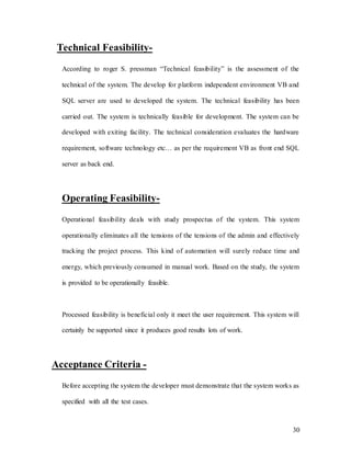 30
Technical Feasibility-
According to roger S. pressman “Technical feasibility” is the assessment of the
technical of the system. The develop for platform independent environment VB and
SQL server are used to developed the system. The technical feasibility has been
carried out. The system is technically feasible for development. The system can be
developed with exiting facility. The technical consideration evaluates the hardware
requirement, software technology etc… as per the requirement VB as front end SQL
server as back end.
Operating Feasibility-
Operational feasibility deals with study prospectus of the system. This system
operationally eliminates all the tensions of the tensions of the admin and effectively
tracking the project process. This kind of automation will surely reduce time and
energy, which previously consumed in manual work. Based on the study, the system
is provided to be operationally feasible.
Processed feasibility is beneficial only it meet the user requirement. This system will
certainly be supported since it produces good results lots of work.
Acceptance Criteria -
Before accepting the system the developer must demonstrate that the system works as
specified with all the test cases.
 