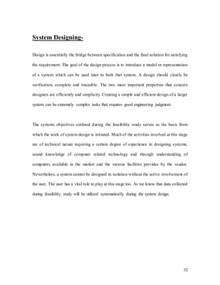 32
System Designing-
Design is essentially the bridge between specification and the final solution for satisfying
the requirement. The goal of the design process is to introduce a model or representation
of a system which can be used later to built that system. A design should clearly be
verification, complete and traceable. The two most important properties that concern
designers are efficiently and simplicity. Creating a simple and efficient design of a larger
system can be extremely complex tasks that requires good engineering judgment.
The systems objectives outlined during the feasibility study serves as the basis from
which the work of system design is initiated. Much of the activities involved at this stage
are of technical nature requiring a certain degree of experience in designing systems,
sound knowledge of computer related technology and through understanding of
computers available in the market and the various facilities provides by the vendor.
Nevertheless, a system cannot be designed in isolation without the active involvement of
the user. The user has a vital role to play at this stage too. As we know that data collected
during feasibility study will be utilized systematically during the system design.
 