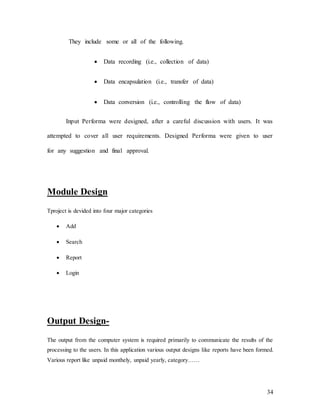 34
They include some or all of the following.
 Data recording (i.e., collection of data)
 Data encapsulation (i.e., transfer of data)
 Data conversion (i.e., controlling the flow of data)
Input Performa were designed, after a careful discussion with users. It was
attempted to cover all user requirements. Designed Performa were given to user
for any suggestion and final approval.
Module Design
Tproject is devided into four major categories
 Add
 Search
 Report
 Login
Output Design-
The output from the computer system is required primarily to communicate the results of the
processing to the users. In this application various output designs like reports have been formed.
Various report like unpaid monthely, unpaid yearly, category……
 