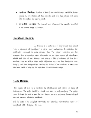 36
 System Design: It aims to identify the modules that should be in the
system, the specification of these modules and how they interact with each
other to produce the desired result.
 Detailed Design: The internal goal of each of the modules specified
in the system design is decided.
Database Design-
A database is a collection of inter-related data stored
with a minimum of redundancy to serve many applications. It minimizes the
artificiality embedded in using separate files. The primary objectives are fast
response time to enquires, more information at low cost, control of redundancy,
clarity and ease of use, accuracy and recovery. The organization of data in a
database aims to achieve three major objectives, they are data integration, data
integrity and data independence. During the design of the database at most care
has been taken to keep up the objectives of the database design.
Code Design-
The process of code is to facilitate the identification and retrieve of items of
information. The code should be simple and easy to understandable. The codes
were designed in such a way that the features such as optimums human-oriented
use and machine efficiency unaffected.
For the code to be designed effectively, the following characteristics were also
considered while designing the code.
 
