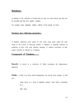 47
Database-
A database is the collection of related data by data we mean known fact that can
be recorded and that have implicit meaning.
For example- name, telephone number, address of the people we know.
Database have following properties:-
A database represents some aspect of real word, some times called the mini
world or the course of discourse (UOD). A database is logically coherent of
collection of data with some inherent meaning. A random assortment of data
cannot correctly be referred as a database.
Component of Database…………
Record:- A record is a collection of fields containing the alphanumeric
characters.
Fields:- A field is an item which distinguishes one record, from another. A field
can
either below in a form of alphabet numeric. Each field is identified
by a
field name
 