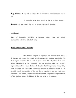 48
.
Key Fields:- A key field is a field that is unique to a particular record and is
use
to distinguish a file from another in one or the other respect.
Entity:- The basic object that the ER model represents is an entity.
Attribute:-
Piece of information describing a particular entity. These are mainly
characteristics about the individual entity.
Entry Relationship Diagram-
Entity Relation Diagram is a popular data-modeling tool. An E-
R diagram can express the overall logical structure of a database graphically. An
E-R diagram illustrates data at rest. It gives a more detailed picture of the data
stores, independent of the processing The ER Diagram Show the pictorial
representation of the system database. It describe the Distinguishable Entity Sets,
their attributes and the relation established between the different entities. It is
detailed logical representation of the data for an organization and use three main
constructs – data entities, relationship and attributes.ER Diagrammatic representation
of the database design, ER Diagram is like blue print of the database
 