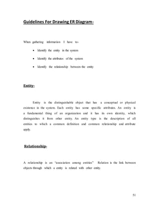 51
Guidelines For Drawing ER Diagram-
When gathering information I have to-
 Identify the entity in the system
 Identify the attributes of the system
 Identify the relationship between the entity
Entity-
Entity is the distinguishable object that has a conceptual or physical
existence in the system. Each entity has some specific attributes. An entity is
a fundamental thing of an organization and it has its own identity, which
distinguishes it from other entity. An entity type is the description of all
entities to which a common definition and common relationship and attribute
apply.
Relationship-
A relationship is an “association among entities” Relation is the link between
objects through which a entity is related with other entity.
 