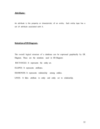 52
Attribute-
An attribute is the property or characteristic of an entity . Each entity type has a
set of attribute associated with it.
Notationof ER Diagram-
The overall logical structure of a database can be expressed graphically by ER
Diagram. These are the notations used in ER Diagram-
RECTANGLE- It represents the entity set.
ELLIPES- It represents attributes.
DIAMONDS- It represents relationship among entities.
LINES- It links attribute to entity and entity set to relationship.
 