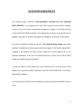 6
ACKNOWLEDGEMENT
The software project “HOSTEL MANAGEMENT SYSTEM OF NAV PURUSH
BOYS HOSTEL” is an original work of mine. But I would never have able to complete
it alone on my own. I always needed help an support to complete it. This help and came
in many forms from different people. I have opportunity to express my profound sense of
gratitude and respect to all those who helped me throughout the duration of this project.
First of all I would like to thank my supervisor Mr. Durgesh Kumar Singh under whose
guidance I complete the software project without his support, I was literally impossible to
complete it. His guidance was like a streak of light on a no-moon night to me. It was
immense importance. It was he who explained the topic in detail to me, told me about
making this software project presentable.
I would also thank my chat friends who were available even at very late hours of and
helped me in acquiring valuable information from the World Wide Web. I am really a
great learing experience.
Last but not least I thank all who have helped me directly and indirectly (GOD) at time of
need.
 
