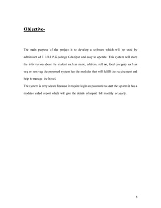 8
Objective-
The main purpose of the project is to develop a software which will be used by
administer of T.E.R.I P.G.college Ghazipur and easy to operate. This system will store
the information about the student such as name, address, roll no, food category such as
veg or non veg the proposed system has the modules that will fulfill the requirement and
help to manage the hostel.
The system is very secure because it require login an password to start the system it has a
modules called report which will give the details of unpaid bill monthly or yearly.
 