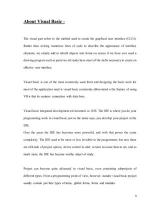 9
About Visual Basic -
The visual part refers to the method used to create the graphical user interface (G.U.I).
Rather than writing numerous lines of code to describe the appearance of interface
elements, we simply add to rebuilt objects into forms on screen if we have ever used a
drawing program such as paint we all ready have must of the skills necessary to create an
effective user interface.
Visual basic is one of the most commonly used front end designing the basic tools for
most of the application used is visual basic commonly abbreviated a the feature of using
VB is that its easiness connection with data base.
Visual basic integrated development environment i.e. IDE. The IDE is where you do your
programming work in visual basic just as the name says, you develop your project in the
IDE.
Over the years the IDE has becomes more powerful, and with that power the come
complexity. The IDE used to be more or less invisible to the programmer, but now there
are all kinds of project option, Active control to add, version recourse data to set, and so
much more, the IDE has become worthy object of study.
Project can become quite advanced in visual basic, even containing subprojects of
different types. From a programming point of view, however, stander visual basic project
usually contain just thee types of items, global forms, forms and modules.
 