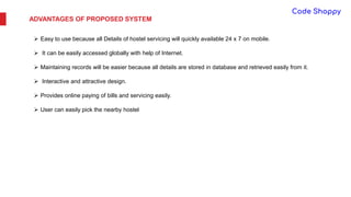 ADVANTAGES OF PROPOSED SYSTEM
 Easy to use because all Details of hostel servicing will quickly available 24 x 7 on mobile.
 It can be easily accessed globally with help of Internet.
 Maintaining records will be easier because all details are stored in database and retrieved easily from it.
 Interactive and attractive design.
 Provides online paying of bills and servicing easily.
 User can easily pick the nearby hostel
 