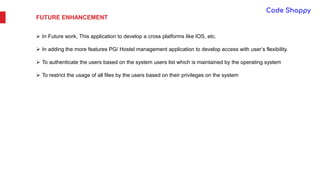 FUTURE ENHANCEMENT
 In Future work, This application to develop a cross platforms like IOS, etc.
 In adding the more features PG/ Hostel management application to develop access with user’s flexibility.
 To authenticate the users based on the system users list which is maintained by the operating system
 To restrict the usage of all files by the users based on their privileges on the system
 