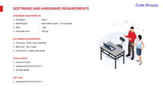 SOFTWARE AND HARDWARE REQUIREMENTS
HARDWARE REQUIREMENTS:
 Processor : Intel 3
 Motherboard : Intel mother board – VTx Enabled
 Ram : 4 gb
 Hard disk drive : 500 gb
SOFTWARE REQUIREMENTS:
 Front end : html5, css3, bootstrap
 Back end : php, mysql
 Control end : angular java script
Android TOOLS:
 Android Emulator
 xampp-win32-5.5.19-0-VC11
 Android Studio
PHP Tools:
 xampp-win32-5.5.19-0-VC11
 