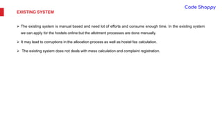 EXISTING SYSTEM
 The existing system is manual based and need lot of efforts and consume enough time. In the existing system
we can apply for the hostels online but the allotment processes are done manually.
 It may lead to corruptions in the allocation process as well as hostel fee calculation.
 The existing system does not deals with mess calculation and complaint registration.
 