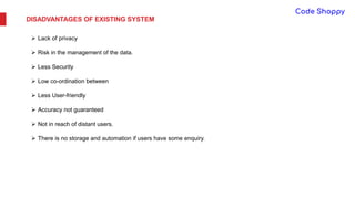 DISADVANTAGES OF EXISTING SYSTEM
 Lack of privacy
 Risk in the management of the data.
 Less Security
 Low co-ordination between
 Less User-friendly
 Accuracy not guaranteed
 Not in reach of distant users.
 There is no storage and automation if users have some enquiry.
 