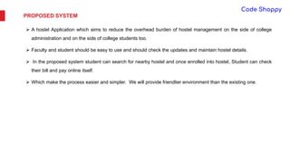 PROPOSED SYSTEM
 A hostel Application which aims to reduce the overhead burden of hostel management on the side of college
administration and on the side of college students too.
 Faculty and student should be easy to use and should check the updates and maintain hostel details.
 In the proposed system student can search for nearby hostel and once enrolled into hostel, Student can check
their bill and pay online itself.
 Which make the process easier and simpler. We will provide friendlier environment than the existing one.
 