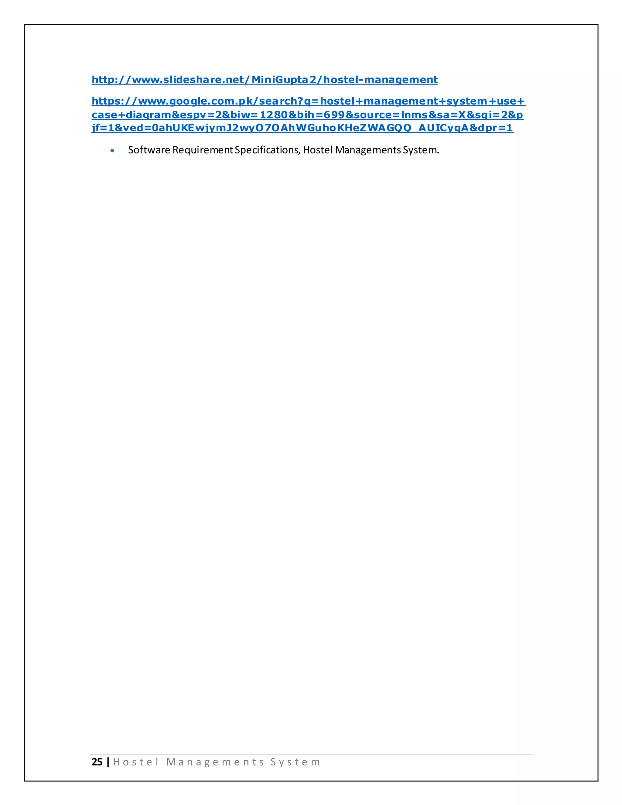 25 | H o s t e l M a n a g e m e n t s S y s t e m
http://www.slideshare.net/MiniGupta2/hostel-management
https://www.google.com.pk/search?q=hostel+management+system+use+
case+diagram&espv=2&biw=1280&bih=699&source=lnms&sa=X&sqi=2&p
jf=1&ved=0ahUKEwjymJ2wyO7OAhWGuhoKHeZWAGQQ_AUICygA&dpr=1
 Software RequirementSpecifications, Hostel Managements System.
 
