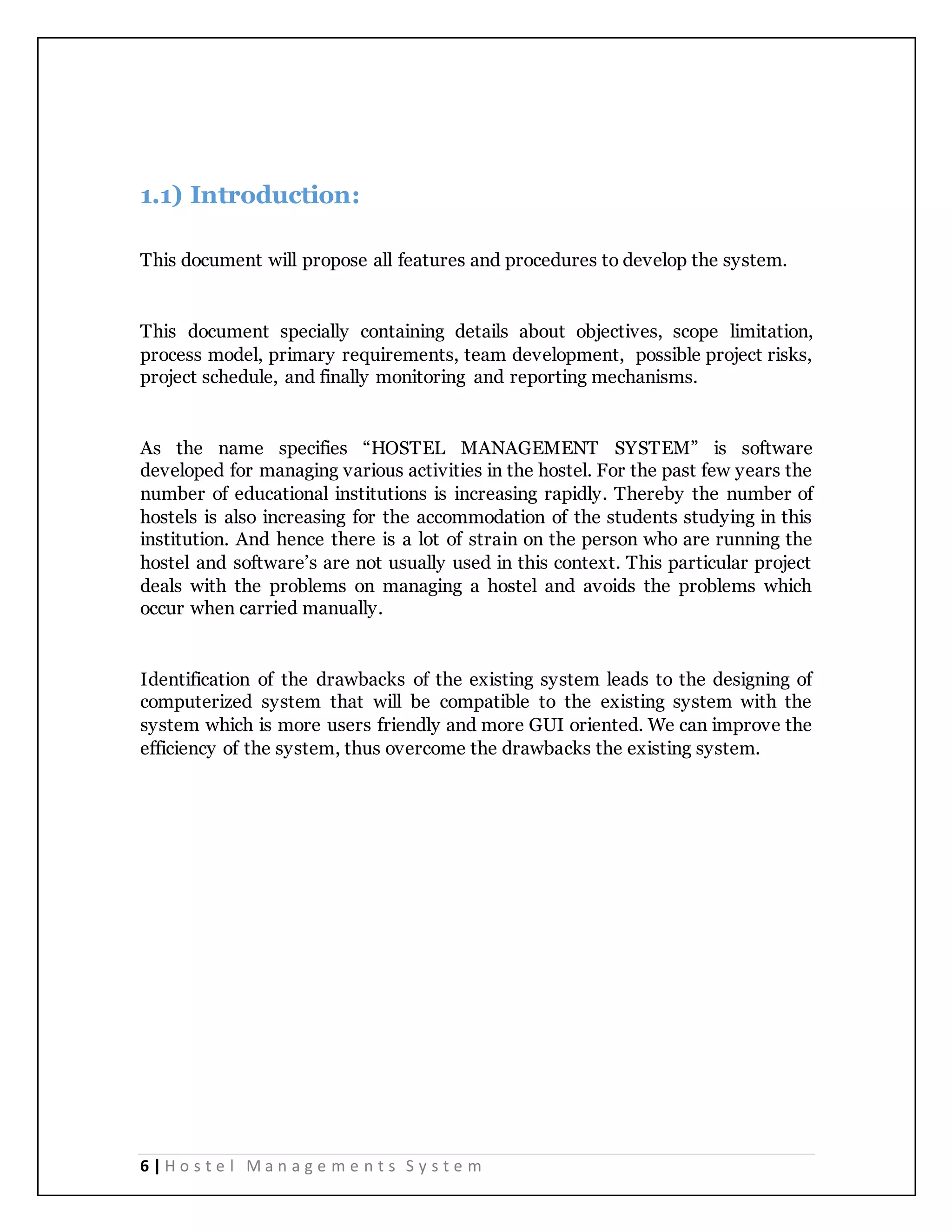 6 | H o s t e l M a n a g e m e n t s S y s t e m
1.1) Introduction:
This document will propose all features and procedures to develop the system.
This document specially containing details about objectives, scope limitation,
process model, primary requirements, team development, possible project risks,
project schedule, and finally monitoring and reporting mechanisms.
As the name specifies “HOSTEL MANAGEMENT SYSTEM” is software
developed for managing various activities in the hostel. For the past few years the
number of educational institutions is increasing rapidly. Thereby the number of
hostels is also increasing for the accommodation of the students studying in this
institution. And hence there is a lot of strain on the person who are running the
hostel and software’s are not usually used in this context. This particular project
deals with the problems on managing a hostel and avoids the problems which
occur when carried manually.
Identification of the drawbacks of the existing system leads to the designing of
computerized system that will be compatible to the existing system with the
system which is more users friendly and more GUI oriented. We can improve the
efficiency of the system, thus overcome the drawbacks the existing system.
 