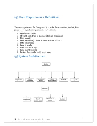 13 | H o s t e l M a n a g e m e n t s S y s t e m
(4) User Requirements Definition:
The user requirement for this system is to make the system fast, flexible, less
prone to error, reduce expenses and save the time.
 Less human error ·
 Strength and strain of manual labor can be reduced ·
 High security ·
 Data redundancy can be avoided to some extent ·
 Data consistency ·
 Easy to handle ·
 Easy data updating ·
 Easy record keeping ·
 Backup data can be easily generated.
(5) System Architecture:
 