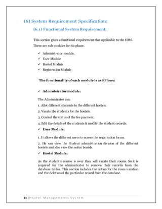 14 | H o s t e l M a n a g e m e n t s S y s t e m
(6) System Requirement Specification:
(6.1) Functional SystemRequirement:
This section gives a functional requirement that applicable to the HMS.
These are sub modules in this phase.
 Administrator module.
 User Module
 Hostel Module
 Registration Module
The functionality of each module is as follows:
 Administrator module:
The Administrator can:
1. Allot different students to the different hostels.
2. Vacate the students for the hostels.
3. Control the status of the fee payment.
4. Edit the details of the students & modify the student records.
 User Module:
1. It allows the different users to access the registration forms.
2. He can view the Student administration division of the different
hostels and also view the notice boards.
 Hostel Module:
As the student’s course is over they will vacate their rooms. So it is
required for the administrator to remove their records from the
database tables. This section includes the option for the room vacation
and the deletion of the particular record from the database.
 