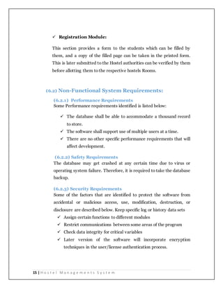 15 | H o s t e l M a n a g e m e n t s S y s t e m
 Registration Module:
This section provides a form to the students which can be filled by
them, and a copy of the filled page can be taken in the printed form.
This is later submitted to the Hostel authorities can be verified by them
before allotting them to the respective hostels Rooms.
(6.2) Non-Functional System Requirements:
(6.2.1) Performance Requirements
Some Performance requirements identified is listed below:
 The database shall be able to accommodate a thousand record
to store.
 The software shall support use of multiple users at a time.
 There are no other specific performance requirements that will
affect development.
(6.2.2) Safety Requirements
The database may get crashed at any certain time due to virus or
operating system failure. Therefore, it is required to take the database
backup.
(6.2.3) Security Requirements
Some of the factors that are identified to protect the software from
accidental or malicious access, use, modification, destruction, or
disclosure are described below. Keep specific log or history data sets
 Assign certain functions to different modules
 Restrict communications between some areas of the program
 Check data integrity for critical variables
 Later version of the software will incorporate encryption
techniques in the user/license authentication process.
 