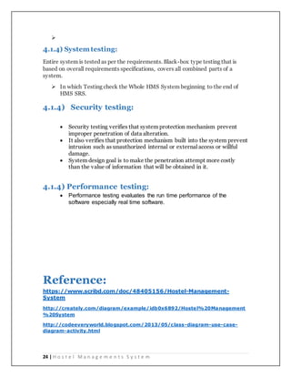 24 | H o s t e l M a n a g e m e n t s S y s t e m

4.1.4) Systemtesting:
Entire system is tested as per the requirements. Black-box type testing that is
based on overall requirements specifications, covers all combined parts of a
system.
 In which Testing check the Whole HMS System beginning to the end of
HMS SRS.
4.1.4) Security testing:
 Security testing verifies that system protection mechanism prevent
improper penetration of data alteration.
 It also verifies that protection mechanism built into the system prevent
intrusion such as unauthorized internal or external access or willful
damage.
 System design goal is to make the penetration attempt more costly
than the value of information that will be obtained in it.
4.1.4) Performance testing:
 Performance testing evaluates the run time performance of the
software especially real time software.
Reference:
https://www.scribd.com/doc/48405156/Hostel-Management-
System
http://creately.com/diagram/example/idb0x6892/Hostel%20Management
%20System
http://codeeveryworld.blogspot.com/2013/05/class-diagram-use-case-
diagram-activity.html
 