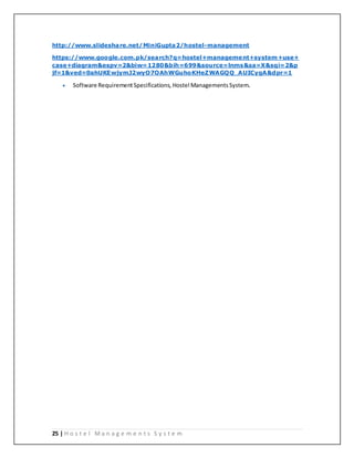 25 | H o s t e l M a n a g e m e n t s S y s t e m
http://www.slideshare.net/MiniGupta2/hostel-management
https://www.google.com.pk/search?q=hostel+management+system+use+
case+diagram&espv=2&biw=1280&bih=699&source=lnms&sa=X&sqi=2&p
jf=1&ved=0ahUKEwjymJ2wyO7OAhWGuhoKHeZWAGQQ_AUICygA&dpr=1
 Software RequirementSpecifications, Hostel Managements System.
 