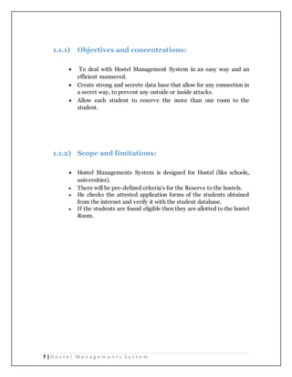 7 | H o s t e l M a n a g e m e n t s S y s t e m
1.1.1) Objectives and concentrations:
 To deal with Hostel Management System in an easy way and an
efficient mannered.
 Create strong and secrete data base that allow for any connection in
a secret way, to prevent any outside or inside attacks.
 Allow each student to reserve the more than one room to the
student.
1.1.2) Scope and limitations:
 Hostel Managements System is designed for Hostel (like schools,
universities).
 There will be pre-defined criteria’s for the Reserve to the hostels.
 He checks the attested application forms of the students obtained
from the internet and verify it with the student database.
 If the students are found eligible then they are allotted to the hostel
Room.
 