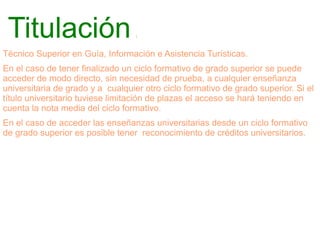 Titulación

:

Técnico Superior en Guía, Información e Asistencia Turísticas.
En el caso de tener finalizado un ciclo formativo de grado superior se puede
acceder de modo directo, sin necesidad de prueba, a cualquier enseñanza
universitaria de grado y a cualquier otro ciclo formativo de grado superior. Si el
título universitario tuviese limitación de plazas el acceso se hará teniendo en
cuenta la nota media del ciclo formativo.
En el caso de acceder las enseñanzas universitarias desde un ciclo formativo
de grado superior es posible tener reconocimiento de créditos universitarios.

 