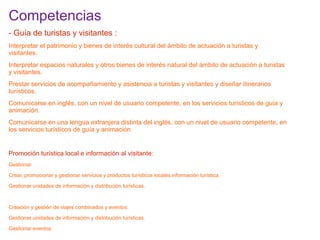 Competencias

:

- Guía de turistas y visitantes :
Interpretar el patrimonio y bienes de interés cultural del ámbito de actuación a turistas y
visitantes.
Interpretar espacios naturales y otros bienes de interés natural del ámbito de actuación a turistas
y visitantes.
Prestar servicios de acompañamiento y asistencia a turistas y visitantes y diseñar itinerarios
turísticos.
Comunicarse en inglés, con un nivel de usuario competente, en los servicios turísticos de guía y
animación.
Comunicarse en una lengua extranjera distinta del inglés, con un nivel de usuario competente, en
los servicios turísticos de guía y animación.

Promoción turística local e información al visitante:
Gestionar
Crear, promocionar y gestionar servicios y productos turísticos locales.información turística.
Gestionar unidades de información y distribución turísticas.

Creación y gestión de viajes combinados y eventos:
Gestionar unidades de información y distribución turísticas.
Gestionar eventos.

 