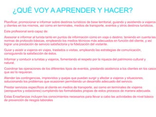 ¿QUÉ VOY A APRENDER Y HACER?
Planificar, promocionar e informar sobre destinos turísticos de base territorial, guiando y asistiendo a viajeros
y clientes en los mismos, así como en terminales, medios de transporte, eventos y otros destinos turísticos.
Este profesional será capaz de:
Asesorar e informar al turista tanto en puntos de información como en viaje o destino, teniendo en cuenta las
normas de protocolo básicas, empleando los medios técnicos más adecuados en función del cliente, y así
lograr una prestación de servicio satisfactoria y la fidelización del visitante.
Guiar y asistir a viajeros en viajes, traslados o visitas, empleando las estrategias de comunicación,
consiguiendo la satisfacción de éstos.
Informar y conducir a turistas y viajeros, fomentando el respeto por la riqueza del patrimonio cultural y
natural.

Coordinar las operaciones de los diferentes tipos de eventos, prestando asistencia a los clientes en los casos
que así lo requieran.
Atender las contingencias, imprevistos y quejas que puedan surgir y afectar a viajeros y situaciones,
solucionando los problemas que ocasionen permitiendo un desarrollo adecuado del servicio.
Prestar servicios específicos al cliente en medios de transporte, así como en terminales de viajeros
(aeropuertos y estaciones) cumpliendo las formalidades propias de estos procesos de manera adecuada.
Estas Enseñanzas incluyen los conocimientos necesarios para llevar a cabo las actividades de nivel básico
de prevención de riesgos laborales

 
