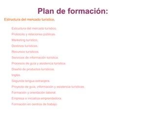 Plan de formación:
Estructura del mercado turístico.
Estructura del mercado turístico.
Protocolo y relaciones públicas.
Marketing turístico.
Destinos turísticos.
Recursos turísticos.
Servicios de información turística.
Procesos de guía y asistencia turística.
Diseño de productos turísticos.
Inglés.
Segunda lengua extranjera.
Proyecto de guía, información y asistencia turísticas.
Formación y orientación laboral.
Empresa e iniciativa emprendedora.
Formación en centros de trabajo

 