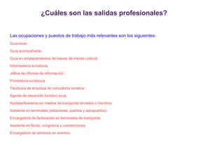 ¿Cuáles son las salidas profesionales?
Las ocupaciones y puestos de trabajo más relevantes son los siguientes:
Guía local.
Guía acompañante.
Guía en emplazamientos de bienes de interés cultural.
Informador/a turístico/a.
Jefe/a de oficinas de información.
Promotor/a turístico/a.
Técnico/a de empresa de consultoría turística.
Agente de desarrollo turístico local.
Azafata/Asistente en medios de transporte terrestre o marítimo.
Asistente en terminales (estaciones, puertos y aeropuertos).
Encargado/a de facturación en terminales de transporte.
Asistente en ferias, congresos y convenciones.
Encargado/a de servicios en eventos.

 