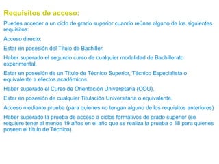 Requisitos de acceso:
Puedes acceder a un ciclo de grado superior cuando reúnas alguno de los siguientes
requisitos:
Acceso directo:
Estar en posesión del Título de Bachiller.
Haber superado el segundo curso de cualquier modalidad de Bachillerato
experimental.
Estar en posesión de un Título de Técnico Superior, Técnico Especialista o
equivalente a efectos académicos.
Haber superado el Curso de Orientación Universitaria (COU).
Estar en posesión de cualquier Titulación Universitaria o equivalente.
Acceso mediante prueba (para quienes no tengan alguno de los requisitos anteriores)
Haber superado la prueba de acceso a ciclos formativos de grado superior (se
requiere tener al menos 19 años en el año que se realiza la prueba o 18 para quienes
poseen el título de Técnico).

 