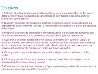 Objetivos

:

1. Estudiar el potencial de las áreas territoriales y del mercado turístico de la zona, y
detectar las ayudas institucionales, analizando la información necesaria, para su
promoción como destino.
2. Diseñar y modificar los productos turísticos de base territorial para satisfacer las
expectativas de la demanda turística, y rentabilizar los recursos y la oferta de servicios
del entorno.
3. Proponer acciones de promoción y comercialización de los destinos turísticos con
vista a su lanzamiento o a su consolidación, fijando los precios adecuados.
4. Asesorar e informar turistas tanto en puntos de información como en viaje o en
destino, teniendo en cuenta las normas de protocolo básicas y empleando los medios
técnicos más adecuados en función de cada cliente, para lograr una prestación de
servicio satisfactoria y la fidelización de las personas visitantes.
5. Guiar y asistir a personas viajeras durante los viajes, en los traslados o en las
visitas.
6. Informar y conducir turistas y personas viajeras, fomentando el respeto por la
riqueza del patrimonio cultural y natural.
7. Coordinar las operaciones de diversos tipos de eventos, prestándole asistencia a la
clientela en los casos que así lo requieran.

 