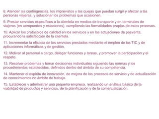 8. Atender las contingencias, los imprevistos y las quejas que puedan surgir y afectar a las
personas viajeras, y solucionar los problemas que ocasionen.
9. Prestar servicios específicos a la clientela en medios de transporte y en terminales de
viajeros (en aeropuertos y estaciones), cumpliendo las formalidades propias de estos procesos.
10. Aplicar los protocolos de calidad en los servicios y en las actuaciones de posventa,
procurando la satisfacción de la clientela.
11. Incrementar la eficacia de los servicios prestados mediante el empleo de las TIC y de
aplicaciones informáticas y de gestión.
12. Motivar al personal a cargo, delegar funciones y tareas, y promover la participación y el
respeto.
13. Resolver problemas y tomar decisiones individuales siguiendo las normas y los
procedimientos establecidos, definidos dentro del ámbito de su competencia.
14. Mantener el espíritu de innovación, de mejora de los procesos de servicio y de actualización
de conocimientos no ámbito do trabajo.
15. Establecer y administrar una pequeña empresa, realizando un análisis básico de la
viabilidad de productos y servicios, de la planificación y de la comercialización.

 