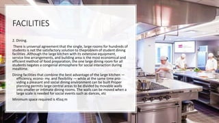 FACILITIES
2. Dining.
There is universal agreement that the single, large rooms for hundreds of
students is not the satisfactory solution to theproblem of student dining
facilities .Although the large kitchen with its extensive equipment,
service line arrangements, and building area is the most economical and
efficient method of food preparation, the one large dining room for all
students negates a congenial atmosphere for social interaction during
mealtime.
Dining facilities that combine the best advantage of the large kitchen —
efficiency, econo- my. and flexibility — while at the same time pro-
viding a pleasant and social dining environment can be built Proper
planning permits large central areas to be divided by movable walls
into smaller or intimate dining rooms. The walls can be moved when a
large scale is needed for social events such as dances, etc
Minimum space required is 45sq m
 