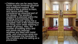 • Children who are far away from
home require immense physical
and emotional support. The
school is like a parent to them,
and hence safety was
considered an essential part of
the design. The warden’s
residence is planned within the
building and overlooks the
central courtyard, giving her a
complete view of the hostel from
her living room while retaining a
sense of privacy. Also, the
number of building entry and
exit points are reduced,
windows are fitted with metal
grills, and criss-cross wires are
used between the handrails in
the corridors and the ceiling as a
precaution.
 