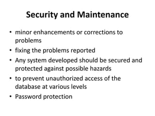 Security and Maintenanceminor enhancements or corrections to problems fixing the problems reportedAny system developed should be secured and protected against possible hazardsto prevent unauthorized access of the database at various levelsPassword protection 