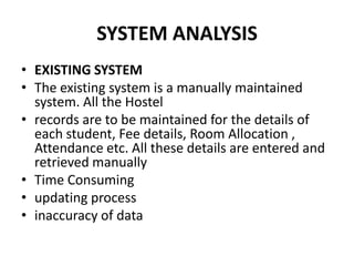 SYSTEM ANALYSISEXISTING SYSTEMThe existing system is a manually maintained system. All the Hostelrecords are to be maintained for the details of each student, Fee details, Room Allocation , Attendance etc. All these details are entered and retrieved manuallyTime Consumingupdating processinaccuracy of data