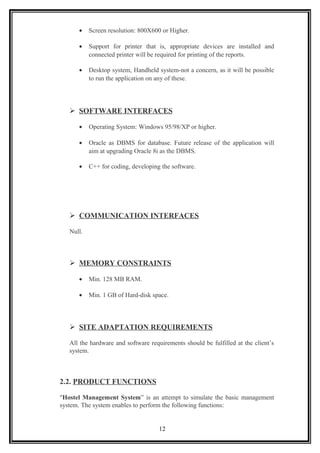 • Screen resolution: 800X600 or Higher.
• Support for printer that is, appropriate devices are installed and
connected printer will be required for printing of the reports.
• Desktop system, Handheld system-not a concern, as it will be possible
to run the application on any of these.
 SOFTWARE INTERFACES
• Operating System: Windows 95/98/XP or higher.
• Oracle as DBMS for database. Future release of the application will
aim at upgrading Oracle 8i as the DBMS.
• C++ for coding, developing the software.
 COMMUNICATION INTERFACES
Null.
 MEMORY CONSTRAINTS
• Min. 128 MB RAM.
• Min. 1 GB of Hard-disk space.
 SITE ADAPTATION REQUIREMENTS
All the hardware and software requirements should be fulfilled at the client’s
system.
2.2. PRODUCT FUNCTIONS
"Hostel Management System” is an attempt to simulate the basic management
system. The system enables to perform the following functions:
12
 