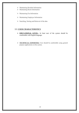  Maintaining Resident Information
 Maintaining Room Information
 Maintaining Fee Information
 Maintaining Employee Information
 Searching, Sorting and Retrieval of the data
2.3. USER CHARACTERSTICS
 EDUCATIONAL LEVEL: At least user of the system should be
comfortable with English language.
 TECHNICAL EXPERTISE: User should be comfortable using general
purpose applications on the system.
13
 