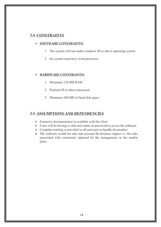 2.4. CONSTRAINTS
 SOFTWARE CONSTRAINTS:
1. The system will run under windows 98 or above operating system.
2. the system must have word processor.
 HARDWARE CONSTRAINTS:
1. Minimum 128 MB RAM
2. Pentium III or above processor
3. Minimum 500 MB of Hard disk space
2.5. ASSUMPTIONS AND DEPENDENCIES
 Extensive documentation is available with the client
 Users will be having a valid user name an password to access the software
 Complete training is provided to all end users to handle the product
 The software would not take into account the business impact i.e. the risks
associated with constraints imposed by the management or the market
place.
14
 