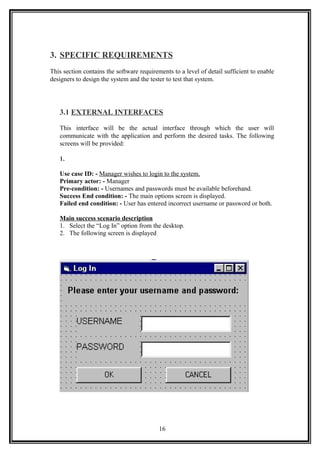 3. SPECIFIC REQUIREMENTS
This section contains the software requirements to a level of detail sufficient to enable
designers to design the system and the tester to test that system.
3.1 EXTERNAL INTERFACES
This interface will be the actual interface through which the user will
communicate with the application and perform the desired tasks. The following
screens will be provided:
1.
Use case ID: - Manager wishes to login to the system.
Primary actor: - Manager
Pre-condition: - Usernames and passwords must be available beforehand.
Success End condition: - The main options screen is displayed.
Failed end condition: - User has entered incorrect username or password or both.
Main success scenario description
1. Select the “Log In” option from the desktop.
2. The following screen is displayed
16
 