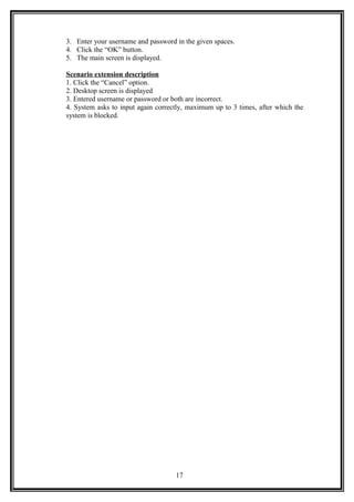 3. Enter your username and password in the given spaces.
4. Click the “OK” button.
5. The main screen is displayed.
Scenario extension description
1. Click the “Cancel” option.
2. Desktop screen is displayed
3. Entered username or password or both are incorrect.
4. System asks to input again correctly, maximum up to 3 times, after which the
system is blocked.
17
 