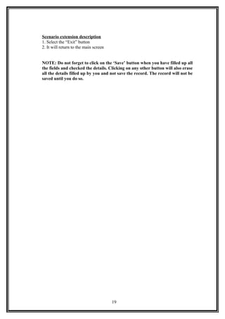 Scenario extension description
1. Select the “Exit” button
2. It will return to the main screen
NOTE: Do not forget to click on the ‘Save’ button when you have filled up all
the fields and checked the details. Clicking on any other button will also erase
all the details filled up by you and not save the record. The record will not be
saved until you do so.
19
 