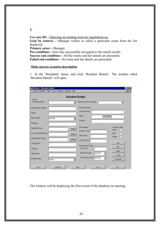 3.
Use case ID: - Selecting an existing room by registration no.
Goal In context: - Manager wishes to select a particular room from the list
displayed.
Primary actor: - Manager
Pre-condition:- Actor has successfully navigated to the search results.
Success end condition: - All the rooms and fair details are presented.
Failed end condition: - No room and fair details are presented.
Main success scenario description
1. In the ‘Residents’ menu, and click ‘Resident Details’. The window titled
‘Resident Details’ will open.
The window will be displaying the first record of the database on opening.
20
 