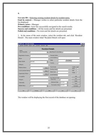 4.
Use case ID: - Selecting existing resident details by resident name.
Goal In context: - Manager wishes to select particular resident details from the
list displayed.
Primary actor: - Manager
Pre-condition:- Actor has successfully navigated to the search results.
Success end condition: - All the rooms and fair details are presented.
Failed end condition: - No room and fair details are presented.
1. In the menu of the main window, select the resident tab, and click ‘Resident
Details’. The main window titled ‘Resident Details will open:
The window will be displaying the first record of the database on opening.
22
 