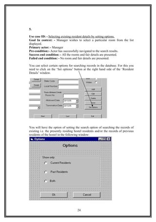 5.
Use case ID: - Selecting existing resident details by setting options.
Goal In context: - Manager wishes to select a particular room from the list
displayed.
Primary actor: - Manager
Pre-condition:- Actor has successfully navigated to the search results.
Success end condition: - All the rooms and fair details are presented.
Failed end condition: - No room and fair details are presented.
You can select certain options for searching records in the database. For this you
need to click on the ‘Set options’ button at the right hand side of the ‘Resident
Details’ window.
You will have the option of setting the search option of searching the records of
existing i.e. the presently residing hostel residents and/or the records of previous
residents of the hostel in the following window:
24
 