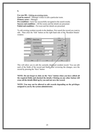 6.
Use case ID: - Editing an existing room.
Goal In context: - Manager wishes to edit a particular room.
Primary actor: - Manager
Pre-condition:- Actor has successfully navigated to the search results.
Success end condition: - All the rooms and fair details are presented.
Failed end condition: - No room and fair details are presented.
To edit existing resident records in the database, first search the record you want to
edit. Then click the ‘Edit’ button on the right hand side of the ‘Resident Details’
window:
This will allow you to edit the currently displayed resident record. You can edit
each of the fields of the record and finally after reviewing the changes, save the
record by pressing the ‘Save’ button
NOTE: Do not forget to click on the ‘Save’ button when you have edited all
the required fields and checked the details. Clicking on any other button will
erase all the details filled up by you and not save the record.
NOTE: You may not be allowed to edit records depending on the privileges
assigned to you by the system administrator.
25
 